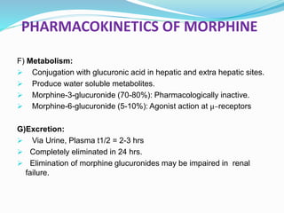 PHARMACOKINETICS OF MORPHINE
F) Metabolism:
 Conjugation with glucuronic acid in hepatic and extra hepatic sites.
 Produce water soluble metabolites.
 Morphine-3-glucuronide (70-80%): Pharmacologically inactive.
 Morphine-6-glucuronide (5-10%): Agonist action at μ–receptors
G)Excretion:
 Via Urine, Plasma t1/2 = 2-3 hrs
 Completely eliminated in 24 hrs.
 Elimination of morphine glucuronides may be impaired in renal
failure.
 