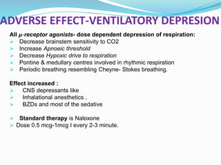 ADVERSE EFFECT-VENTILATORY DEPRESION
All μ-receptor agonists- dose dependent depression of respiration:
 Decrease brainstem sensitivity to CO2
 Increase Apnoeic threshold
 Decrease Hypoxic drive to respiration
 Pontine & medullary centres involved in rhythmic respiration
 Periodic breathing resembling Cheyne- Stokes breathing.
Effect increased :
 CNS depressants like
 Inhalational anesthetics ,
 BZDs and most of the sedative
 Standard therapy is Naloxone
 Dose 0.5 mcg-1mcg I every 2-3 minute.
 