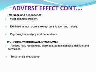 ADVERSE EFFECT CONT….
Tolerance and dependence:
 Most common problem.
 Exhibited in most actions except constipation and miosis.
 Psychological and physical dependence.
MORPHINE WITHDRAWAL SYNDROME:
 Anxiety, fear, restlesness, diarrhoea, abdominal colic, delirium and
convulsion.
 Treatment is methadone
 