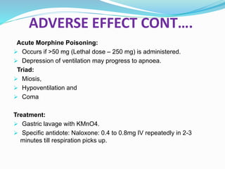ADVERSE EFFECT CONT….
Acute Morphine Poisoning:
 Occurs if >50 mg (Lethal dose – 250 mg) is administered.
 Depression of ventilation may progress to apnoea.
Triad:
 Miosis,
 Hypoventilation and
 Coma
Treatment:
 Gastric lavage with KMnO4.
 Specific antidote: Naloxone: 0.4 to 0.8mg IV repeatedly in 2-3
minutes till respiration picks up.
 