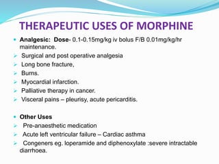 THERAPEUTIC USES OF MORPHINE
 Analgesic: Dose- 0.1-0.15mg/kg iv bolus F/B 0.01mg/kg/hr
maintenance.
 Surgical and post operative analgesia
 Long bone fracture,
 Burns.
 Myocardial infarction.
 Palliative therapy in cancer.
 Visceral pains – pleurisy, acute pericarditis.
 Other Uses
 Pre-anaesthetic medication
 Acute left ventricular failure – Cardiac asthma
 Congeners eg. loperamide and diphenoxylate :severe intractable
diarrhoea.
 