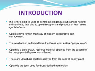 INTRODUCTION
 The term “opioid” is used to denote all exogenous substances natural
and synthetic, that bind to opioid receptors and produce at least some
agonist effects.
 Opioids have remain mainstay of modern perioprative pain
management.
 The word opium is derived from the Greek word opion (“poppy juice”).
 Opium is a dark brown, resinous material obtained from the capsule of
the poppy plant (Papaver somniferum).
 There are 20 natural alkaloids derived from the juice of poppy plant.
 Opiate is the term used for drugs derived from opium
 