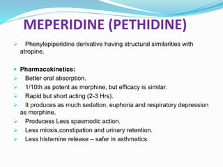 MEPERIDINE (PETHIDINE)
 Phenylepiperidine derivative having structural similarities with
atropine.
 Pharmacokinetics:
 Better oral absorption.
 1/10th as potent as morphine, but efficacy is similar.
 Rapid but short acting (2-3 Hrs).
 It produces as much sedation, euphoria and respiratory depression
as morphine.
 Producess Less spasmodic action.
 Less miosis,constipation and urinary retention.
 Less histamine release – safer in asthmatics.
 