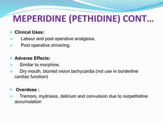 MEPERIDINE (PETHIDINE) CONT…
 Clinical Uses:
 Labour and post operative analgesia.
 Post operative shivering.
 Adverse Effects:
 Similar to morphine.
 Dry mouth, blurred vision,tachycardia (not use in borderline
cardiac function)
 Overdose :
 Tremors, mydriasis, delirium and convulsion due to norpethidine
accumulation
 