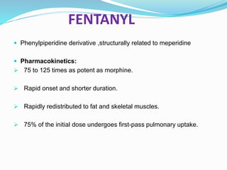 FENTANYL
 Phenylpiperidine derivative ,structurally related to meperidine
 Pharmacokinetics:
 75 to 125 times as potent as morphine.
 Rapid onset and shorter duration.
 Rapidly redistributed to fat and skeletal muscles.
 75% of the initial dose undergoes first-pass pulmonary uptake.
 