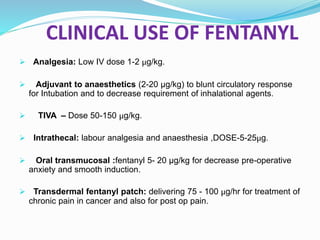 CLINICAL USE OF FENTANYL
 Analgesia: Low IV dose 1-2 μg/kg.
 Adjuvant to anaesthetics (2-20 μg/kg) to blunt circulatory response
for Intubation and to decrease requirement of inhalational agents.
 TIVA – Dose 50-150 μg/kg.
 Intrathecal: labour analgesia and anaesthesia ,DOSE-5-25μg.
 Oral transmucosal :fentanyl 5- 20 μg/kg for decrease pre-operative
anxiety and smooth induction.
 Transdermal fentanyl patch: delivering 75 - 100 μg/hr for treatment of
chronic pain in cancer and also for post op pain.
 