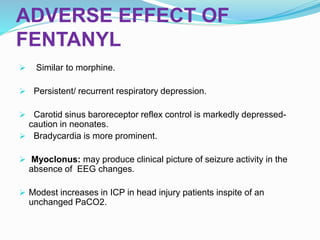 ADVERSE EFFECT OF
FENTANYL
 Similar to morphine.
 Persistent/ recurrent respiratory depression.
 Carotid sinus baroreceptor reflex control is markedly depressed-
caution in neonates.
 Bradycardia is more prominent.
 Myoclonus: may produce clinical picture of seizure activity in the
absence of EEG changes.
 Modest increases in ICP in head injury patients inspite of an
unchanged PaCO2.
 