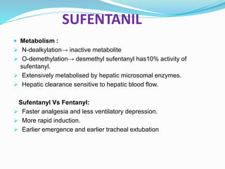 SUFENTANIL
 Metabolism :
 N-dealkylation→ inactive metabolite
 O-demethylation→ desmethyl sufentanyl has10% activity of
sufentanyl.
 Extensively metabolised by hepatic microsomal enzymes.
 Hepatic clearance sensitive to hepatic blood flow.
Sufentanyl Vs Fentanyl:
 Faster analgesia and less ventilatory depression.
 More rapid induction.
 Earlier emergence and earlier tracheal extubation
 