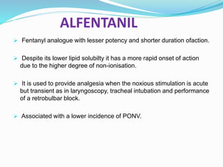 ALFENTANIL
 Fentanyl analogue with lesser potency and shorter duration ofaction.
 Despite its lower lipid solubilty it has a more rapid onset of action
due to the higher degree of non-ionisation.
 It is used to provide analgesia when the noxious stimulation is acute
but transient as in laryngoscopy, tracheal intubation and performance
of a retrobulbar block.
 Associated with a lower incidence of PONV.
 