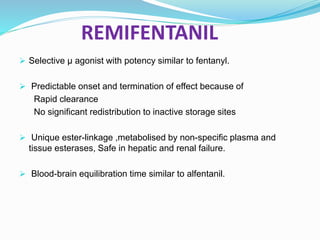 REMIFENTANIL
 Selective μ agonist with potency similar to fentanyl.
 Predictable onset and termination of effect because of
Rapid clearance
No significant redistribution to inactive storage sites
 Unique ester-linkage ,metabolised by non-specific plasma and
tissue esterases, Safe in hepatic and renal failure.
 Blood-brain equilibration time similar to alfentanil.
 