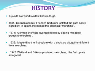 HISTORY
 Opioids are world's oldest known drugs.
 1805- German chemist Friedrich Serturner isolated the pure active
ingredient in opium. He named this chemical “morphine”.
 1874: German chemists invented heroin by adding two acetyl
groups to morphine .
 1939: Meperidine the first opiate with a structure altogether different
from morphine.
 1942: Weijlard and Erikson produced nalorphine, the first opiate
antagonist.
 