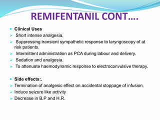 REMIFENTANIL CONT….
 Clinical Uses
 Short intense analgesia.
 Suppressing transient sympathetic response to laryngoscopy of at
risk patients.
 Intermittent administration as PCA during labour and delivery.
 Sedation and analgesia.
 To attenuate haemodynamic response to electroconvulsive therapy.
 Side effects:.
 Termination of analgesic effect on accidental stoppage of infusion.
 Induce seizure like activity
 Decrease in B.P and H.R.
 