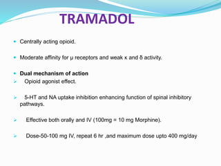 TRAMADOL
 Centrally acting opioid.
 Moderate affinity for μ receptors and weak κ and δ activity.
 Dual mechanism of action
 Opioid agonist effect.
 5-HT and NA uptake inhibition enhancing function of spinal inhibitory
pathways.
 Effective both orally and IV (100mg = 10 mg Morphine).
 Dose-50-100 mg IV, repeat 6 hr ,and maximum dose upto 400 mg/day
 