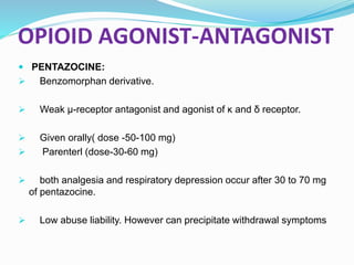 OPIOID AGONIST-ANTAGONIST
 PENTAZOCINE:
 Benzomorphan derivative.
 Weak μ-receptor antagonist and agonist of κ and δ receptor.
 Given orally( dose -50-100 mg)
 Parenterl (dose-30-60 mg)
 both analgesia and respiratory depression occur after 30 to 70 mg
of pentazocine.
 Low abuse liability. However can precipitate withdrawal symptoms
 