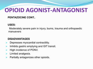 OPIOID AGONIST-ANTAGONIST
PENTAZOCINE CONT..
USES:
Moderately severe pain in injury, burns, trauma and orthopaedic
manuevers
DISADVANTAGES
 Depresses myocardial contractility.
 Inhibits gastric emptying and GIT transit.
 High incidence of PONV.
 Limited analgesia.
 Partially antagonizes other opioids.
 