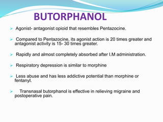 BUTORPHANOL
 Agonist- antagonist opioid that resembles Pentazocine.
 Compared to Pentazocine, its agonist action is 20 times greater and
antagonist activity is 15- 30 times greater.
 Rapidly and almost completely absorbed after I.M administration.
 Respiratory depression is similar to morphine
 Less abuse and has less addictive potential than morphine or
fentanyl.
 Transnasal butorphanol is effective in relieving migraine and
postoperative pain.
 