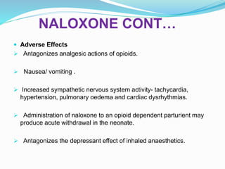 NALOXONE CONT…
 Adverse Effects
 Antagonizes analgesic actions of opioids.
 Nausea/ vomiting .
 Increased sympathetic nervous system activity- tachycardia,
hypertension, pulmonary oedema and cardiac dysrhythmias.
 Administration of naloxone to an opioid dependent parturient may
produce acute withdrawal in the neonate.
 Antagonizes the depressant effect of inhaled anaesthetics.
 