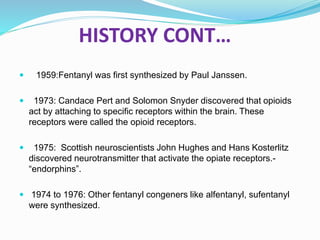 HISTORY CONT…
 1959:Fentanyl was first synthesized by Paul Janssen.
 1973: Candace Pert and Solomon Snyder discovered that opioids
act by attaching to specific receptors within the brain. These
receptors were called the opioid receptors.
 1975: Scottish neuroscientists John Hughes and Hans Kosterlitz
discovered neurotransmitter that activate the opiate receptors.-
“endorphins”.
 1974 to 1976: Other fentanyl congeners like alfentanyl, sufentanyl
were synthesized.
 