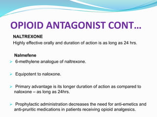 OPIOID ANTAGONIST CONT…
NALTREXONE
Highly effective orally and duration of action is as long as 24 hrs.
Nalmefene
 6-methylene analogue of naltrexone.
 Equipotent to naloxone.
 Primary advantage is its longer duration of action as compared to
naloxone – as long as 24hrs.
 Prophylactic administration decreases the need for anti-emetics and
anti-pruritic medications in patients receiving opioid analgesics.
 