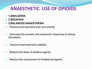 ANAESTHETIC USE OF OPIOIDS
 1.ANALGESIA
 2.SEDATION
 3.BALANCED ANAESTHESIA
 Reduce post-operative pain and anxiety.
 Decrease the somatic and autonomic responses to airway
stimulation.
 Improve haemodynamic stability.
 Reduce the dose of sedative agents.
 Reduce the requirement of inhalational agents.
 