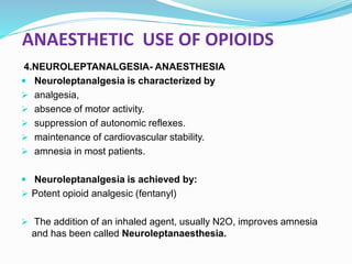 ANAESTHETIC USE OF OPIOIDS
4.NEUROLEPTANALGESIA- ANAESTHESIA
 Neuroleptanalgesia is characterized by
 analgesia,
 absence of motor activity.
 suppression of autonomic reflexes.
 maintenance of cardiovascular stability.
 amnesia in most patients.
 Neuroleptanalgesia is achieved by:
 Potent opioid analgesic (fentanyl)
 The addition of an inhaled agent, usually N2O, improves amnesia
and has been called Neuroleptanaesthesia.
 
