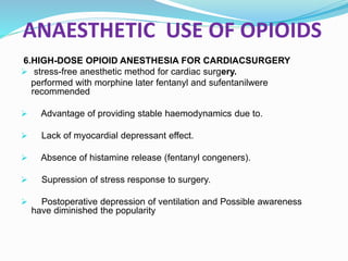 ANAESTHETIC USE OF OPIOIDS
6.HIGH-DOSE OPIOID ANESTHESIA FOR CARDIACSURGERY
 stress-free anesthetic method for cardiac surgery.
performed with morphine later fentanyl and sufentanilwere
recommended
 Advantage of providing stable haemodynamics due to.
 Lack of myocardial depressant effect.
 Absence of histamine release (fentanyl congeners).
 Supression of stress response to surgery.
 Postoperative depression of ventilation and Possible awareness
have diminished the popularity
 