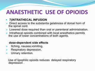 ANAESTHETIC USE OF OPIOIDS
 7)INTRATHECAL INFUSION
 Direct access to the substantia gelatinosa of dorsal horn of
the spinal cord.
 Lowered dose required than oral or parenteral administration.
 Intrathecal opioids combined with local anesthetics permits
the use of lower concentrations of both agents.
dose-dependent side effects
 Itching, nausea,vomiting,
 Respiratory depression,
 Urinary retention.
Use of lipophilic opioids reduces delayed respiratory
depression .
 