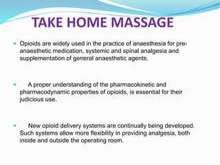 TAKE HOME MASSAGE
 Opioids are widely used in the practice of anaesthesia for pre-
anaesthetic medication, systemic and spinal analgesia and
supplementation of general anaesthetic agents.
 A proper understanding of the pharmacokinetic and
pharmacodynamic properties of opioids, is essential for their
judicious use.
 New opioid delivery systems are continually being developed.
Such systems allow more flexibility in providing analgesia, both
inside and outside the operating room.
 