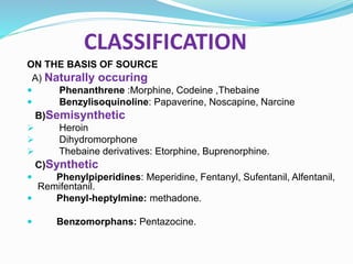 CLASSIFICATION
ON THE BASIS OF SOURCE
A) Naturally occuring
 Phenanthrene :Morphine, Codeine ,Thebaine
 Benzylisoquinoline: Papaverine, Noscapine, Narcine
B)Semisynthetic
 Heroin
 Dihydromorphone
 Thebaine derivatives: Etorphine, Buprenorphine.
C)Synthetic
 Phenylpiperidines: Meperidine, Fentanyl, Sufentanil, Alfentanil,
Remifentanil.
 Phenyl-heptylmine: methadone.
 Benzomorphans: Pentazocine.
 