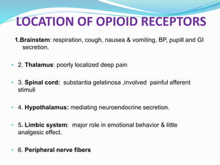 LOCATION OF OPIOID RECEPTORS
1.Brainstem: respiration, cough, nausea & vomiting, BP, pupill and GI
secretion.
• 2. Thalamus: poorly localized deep pain
• 3. Spinal cord: substantia gelatinosa ,involved painful afferent
stimuli
• 4. Hypothalamus: mediating neuroendocrine secretion.
• 5. Limbic system: major role in emotional behavior & little
analgesic effect.
• 6. Peripheral nerve fibers
 