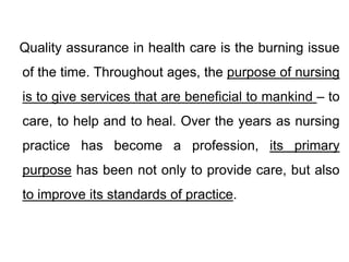 Quality assurance in health care is the burning issue
of the time. Throughout ages, the purpose of nursing
is to give services that are beneficial to mankind – to
care, to help and to heal. Over the years as nursing
practice has become a profession, its primary
purpose has been not only to provide care, but also
to improve its standards of practice.
 