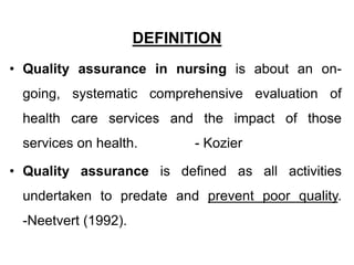 DEFINITION
• Quality assurance in nursing is about an on-
going, systematic comprehensive evaluation of
health care services and the impact of those
services on health. - Kozier
• Quality assurance is defined as all activities
undertaken to predate and prevent poor quality.
-Neetvert (1992).
 