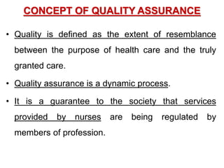 CONCEPT OF QUALITY ASSURANCE
• Quality is defined as the extent of resemblance
between the purpose of health care and the truly
granted care.
• Quality assurance is a dynamic process.
• It is a guarantee to the society that services
provided by nurses are being regulated by
members of profession.
 