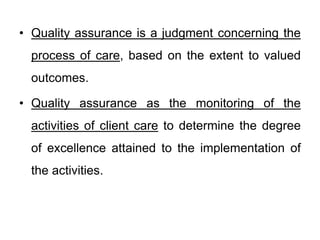 • Quality assurance is a judgment concerning the
process of care, based on the extent to valued
outcomes.
• Quality assurance as the monitoring of the
activities of client care to determine the degree
of excellence attained to the implementation of
the activities.
 