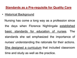 Standards as a Pre-requisite for Quality Care
• Historical Background
Nursing has come a long way as a profession since
the days when Florence Nightingale established
basic standards for education of nurses. The
standards she set emphasized the importance of
nurses’ understanding the rationale for their actions.
She designed a curriculum that included classroom
time and study as well as the practice.
 