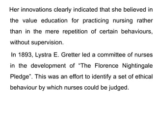 Her innovations clearly indicated that she believed in
the value education for practicing nursing rather
than in the mere repetition of certain behaviours,
without supervision.
In 1893, Lystra E. Gretter led a committee of nurses
in the development of “The Florence Nightingale
Pledge”. This was an effort to identify a set of ethical
behaviour by which nurses could be judged.
 