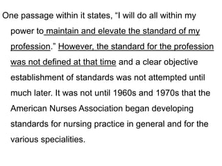 One passage within it states, “I will do all within my
power to maintain and elevate the standard of my
profession.” However, the standard for the profession
was not defined at that time and a clear objective
establishment of standards was not attempted until
much later. It was not until 1960s and 1970s that the
American Nurses Association began developing
standards for nursing practice in general and for the
various specialities.
 