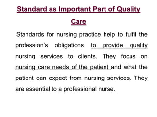 Standard as Important Part of Quality
Care
Standards for nursing practice help to fulfil the
profession’s obligations to provide quality
nursing services to clients. They focus on
nursing care needs of the patient and what the
patient can expect from nursing services. They
are essential to a professional nurse.
 