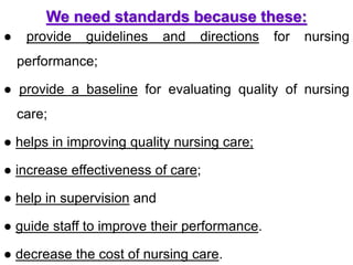 We need standards because these:
● provide guidelines and directions for nursing
performance;
● provide a baseline for evaluating quality of nursing
care;
● helps in improving quality nursing care;
● increase effectiveness of care;
● help in supervision and
● guide staff to improve their performance.
● decrease the cost of nursing care.
 