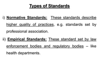 Types of Standards
i) Normative Standards: These standards describe
higher quality of practices, e.g. standards set by
professional association.
ii) Empirical Standards: These standard set by law
enforcement bodies and regulatory bodies – like
health departments.
 