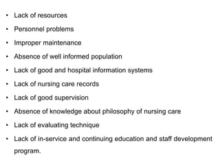 • Lack of resources
• Personnel problems
• Improper maintenance
• Absence of well informed population
• Lack of good and hospital information systems
• Lack of nursing care records
• Lack of good supervision
• Absence of knowledge about philosophy of nursing care
• Lack of evaluating technique
• Lack of in-service and continuing education and staff development
program.
 