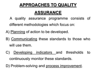 APPROACHES TO QUALITY
ASSURANCE
A quality assurance programme consists of
different methodologies which focus on:
A) Planning of action to be developed.
B) Communicating these standards to those who
will use them.
C) Developing indicators and thresholds to
continuously monitor these standards.
D) Problem-solving and process improvement.
 