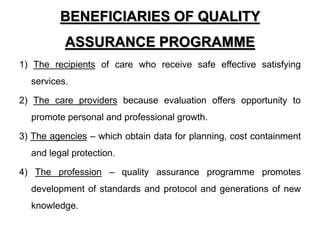BENEFICIARIES OF QUALITY
ASSURANCE PROGRAMME
1) The recipients of care who receive safe effective satisfying
services.
2) The care providers because evaluation offers opportunity to
promote personal and professional growth.
3) The agencies – which obtain data for planning, cost containment
and legal protection.
4) The profession – quality assurance programme promotes
development of standards and protocol and generations of new
knowledge.
 