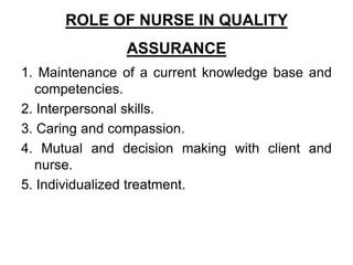 ROLE OF NURSE IN QUALITY
ASSURANCE
1. Maintenance of a current knowledge base and
competencies.
2. Interpersonal skills.
3. Caring and compassion.
4. Mutual and decision making with client and
nurse.
5. Individualized treatment.
 