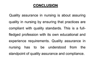CONCLUSION
Quality assurance in nursing is about assuring
quality in nursing by ensuring that practices are
compliant with quality standards. This is a full-
fledged profession with its own educational and
experience requirements. Quality assurance in
nursing has to be understood from the
standpoint of quality assurance and compliance.
 