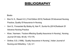 BIBLIOGRAPHY
Books
• Brar N. K., Rawat H.C.( First Edition 2015) Textbook Of Advanced Nursing
Practice, Quality Of Assurance In Nursing
• Soni S., Forwarded By Bobby Kj, Nair P., Sunita Ks (2014)Textbook Of
Advance Nursing Practice
• Khan, Yasmeen, ‘Factors Affecting Quality Assurance In Nursing’, Nursing
Journal Of India, 90 (8); 173-175.
• Sridhar, S.S. (1998), ‘Quality Assurance in Nursing’, Indian Journal of
Nursing and Midwifery, 1 (2), 5.7.
 