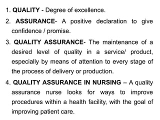 1. QUALITY - Degree of excellence.
2. ASSURANCE- A positive declaration to give
confidence / promise.
3. QUALITY ASSURANCE- The maintenance of a
desired level of quality in a service/ product,
especially by means of attention to every stage of
the process of delivery or production.
4. QUALITY ASSURANCE IN NURSING – A quality
assurance nurse looks for ways to improve
procedures within a health facility, with the goal of
improving patient care.
 
