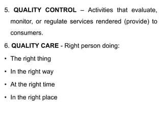 5. QUALITY CONTROL – Activities that evaluate,
monitor, or regulate services rendered (provide) to
consumers.
6. QUALITY CARE - Right person doing:
• The right thing
• In the right way
• At the right time
• In the right place
 