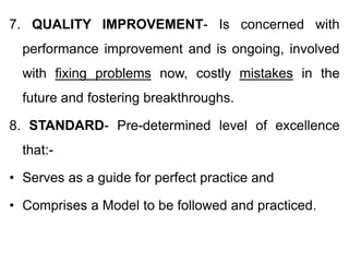 7. QUALITY IMPROVEMENT- Is concerned with
performance improvement and is ongoing, involved
with fixing problems now, costly mistakes in the
future and fostering breakthroughs.
8. STANDARD- Pre-determined level of excellence
that:-
• Serves as a guide for perfect practice and
• Comprises a Model to be followed and practiced.
 