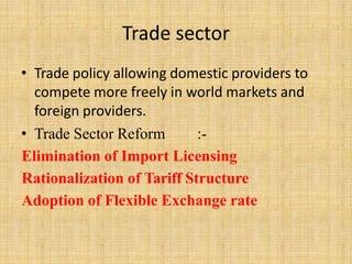 Trade sector
• Trade policy allowing domestic providers to
compete more freely in world markets and
foreign providers.
• Trade Sector Reform :-
Elimination of Import Licensing
Rationalization of Tariff Structure
Adoption of Flexible Exchange rate
 